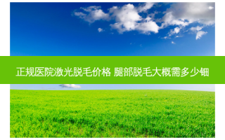 正规医院激光脱毛价格 腿部脱毛大概需多少钿