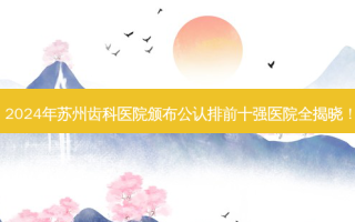 2024年苏州齿科医院颁布公认排前十强医院全揭晓！