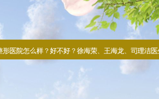 上海美尔雅整形医院怎么样？好不好？徐海荣、王海龙、司理洁医生技术如何？