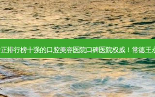 2023常德深覆合戴牙套矫正排行榜十强的口腔美容医院口碑医院 *** ！常德王永贵口腔诊所技术优势显著