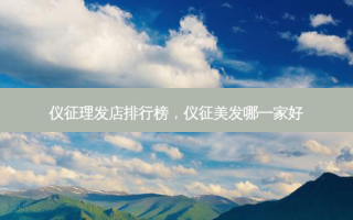 仪征理发店排行榜，仪征美发哪一家好