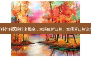 金华牙科外科医院排名揭晓，兰溪红新口腔、童曙芳口腔诊所领跑!
