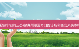 2023国内十大口腔医院排名|前三公布!惠州缪冠奇口腔诊所和西安未央春晖口腔门诊部哪个好?