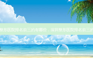 深圳整形医院排名前三的有哪些，深圳整形医院排名前三的三甲