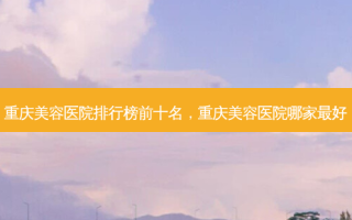 重庆美容医院排行榜前十名，重庆美容医院哪家 *** 