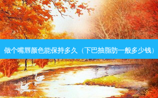做个嘴唇颜色能保持多久（下巴抽脂肪一般多少钱）