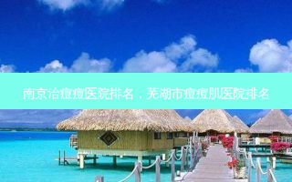 南京治痘痘医院排名，芜湖市痘痘肌医院排名