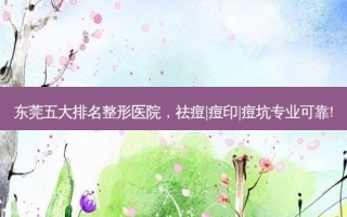 东莞五大排名整形医院，祛痘|痘印|痘坑专业可靠!
