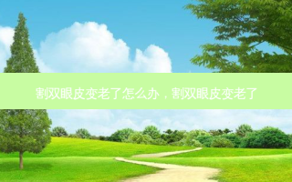 割双眼皮变老了怎么办，割双眼皮变老了
