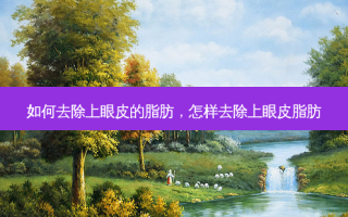 如何去除上眼皮的脂肪，怎样去除上眼皮脂肪