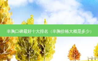 丰胸口碑 *** 十大排名（丰胸价格大概是多少）
