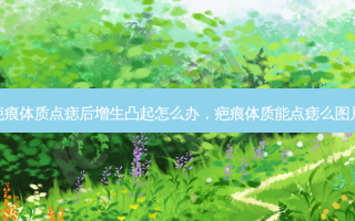 疤痕体质点痣后增生凸起怎么办，疤痕体质能点痣么图片