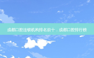成都口腔连锁机构排名前十，成都口腔排行榜