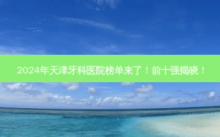 2024年天津牙科医院榜单来了！前十强揭晓！