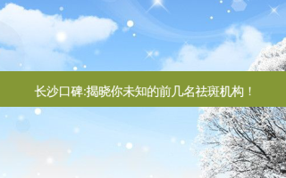 长沙口碑:揭晓你未知的前几名祛斑机构！