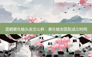 昆明新生植头发怎么样，新生植发医院成立时间