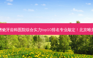 2023北京合金烤瓷牙齿科医院综合实力top10排名专业敲定！北京唯美口腔选择不亏！