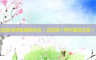沈阳 *** 整容医院排名（沈阳哪个整形医院正规）