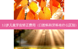 12岁儿童牙齿矫正费用（口腔科和牙科有什么区别）