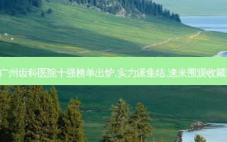 广州齿科医院十强榜单出炉,实力派集结,速来围观收藏!