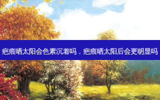 疤痕晒太阳会色素沉着吗，疤痕晒太阳后会更明显吗