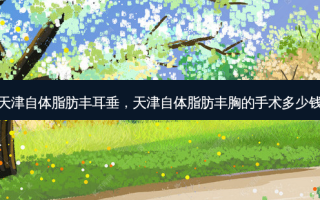 天津自体脂肪丰耳垂，天津自体脂肪丰胸的手术多少钱