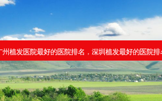 广州植发医院 *** 的医院排名，深圳植发 *** 的医院排名