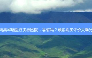 南昌华瑞医疗美容医院，靠谱吗？顾客真实评价大曝光