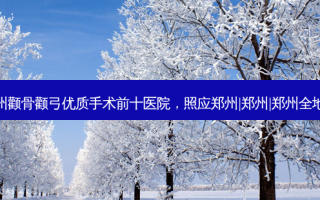 郑州颧骨颧弓优质手术前十医院，照应郑州|郑州|郑州全地域