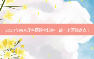 2024年南京牙科医院大比拼：前十名医院盘点！