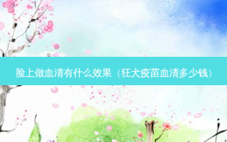 脸上做血清有什么效果（狂犬疫苗血清多少钱）