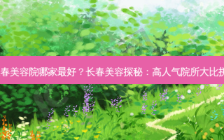 长春美容院哪家 *** ？长春美容探秘：高人气院所大比拼！