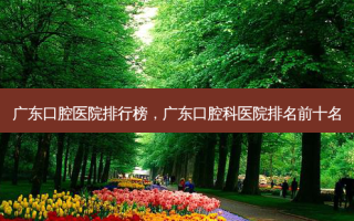 广东口腔医院排行榜，广东口腔科医院排名前十名