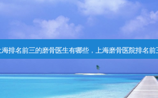 上海排名前三的磨骨医生有哪些，上海磨骨医院排名前三