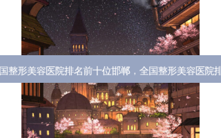 全国整形美容医院排名前十位邯郸，全国整形美容医院排名