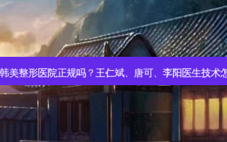 东莞韩美整形医院正规吗？王仁斌、唐可、李阳医生技术怎样？
