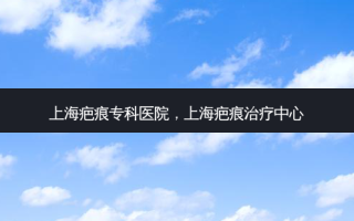 上海疤痕专科医院，上海疤痕治疗中心