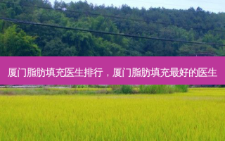厦门脂肪填充医生排行，厦门脂肪填充 *** 的医生