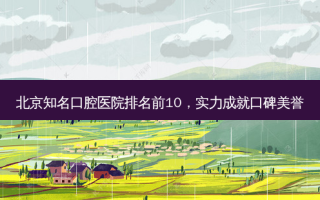北京知名口腔医院排名前10，实力成就口碑美誉