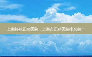 上海好的正畸医院，上海市正畸医院排名前十