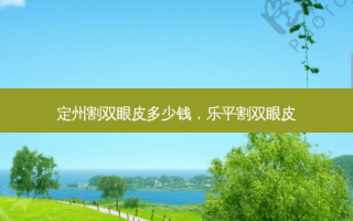 定州割双眼皮多少钱，乐平割双眼皮