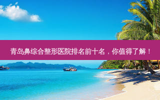 青岛鼻综合整形医院排名前十名，你值得了解！
