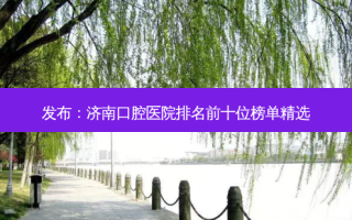 发布：济南口腔医院排名前十位榜单精选