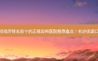 2023长沙钴铬钢托活动牙排名前十的正规齿科医院推荐盘点！长沙优诺口腔门诊部优质之选~