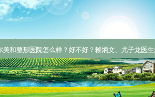 通辽迪尔美和整形医院怎么样？好不好？赖炳文、尤子龙医生怎么样？