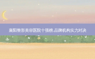 襄阳整形美容医院十强榜,品牌机构实力对决