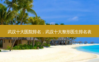 武汉十大医院排名，武汉十大整形医生排名表