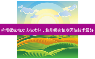 杭州哪家植发店技术好，杭州哪家植发医院技术 *** 