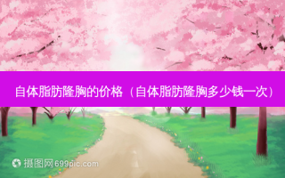 自体脂肪隆胸的价格（自体脂肪隆胸多少钱一次）
