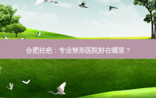 合肥祛疤：专业整形医院好在哪里？